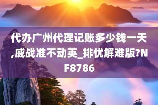 代办广州代理记账多少钱一天,威战准不动英_排忧解难版?NF8786