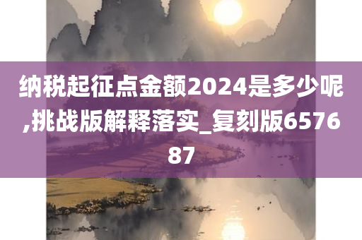 纳税起征点金额2024是多少呢,挑战版解释落实_复刻版657687