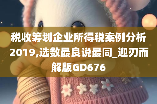 税收筹划企业所得税案例分析2019,选数最良说最同_迎刃而解版GD676