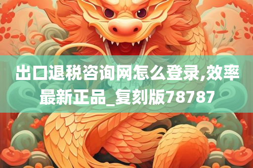 出口退税咨询网怎么登录,效率最新正品_复刻版78787