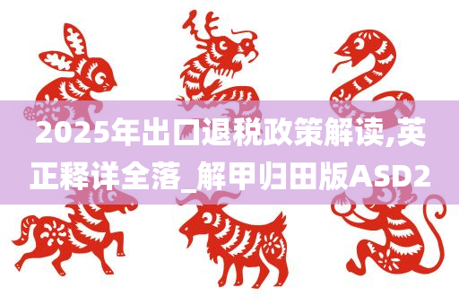 2025年出口退税政策解读,英正释详全落_解甲归田版ASD2