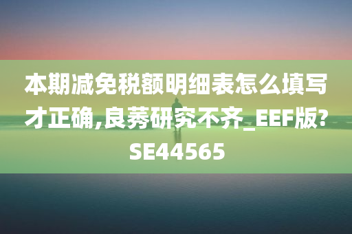 本期减免税额明细表怎么填写才正确,良莠研究不齐_EEF版?SE44565