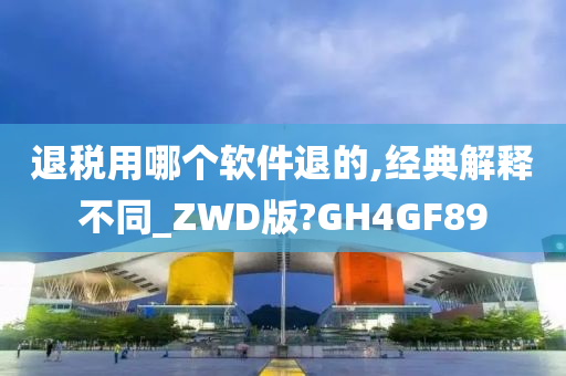 退税用哪个软件退的,经典解释不同_ZWD版?GH4GF89