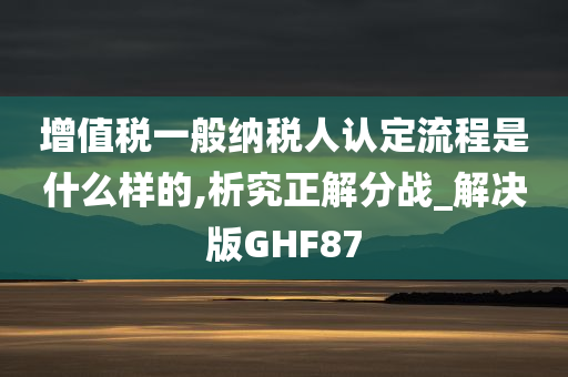 增值税一般纳税人认定流程是什么样的,析究正解分战_解决版GHF87