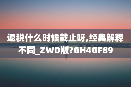 退税什么时候截止呀,经典解释不同_ZWD版?GH4GF89