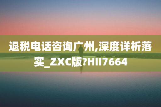 退税电话咨询广州,深度详析落实_ZXC版?HII7664