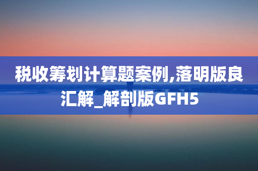 税收筹划计算题案例,落明版良汇解_解剖版GFH5