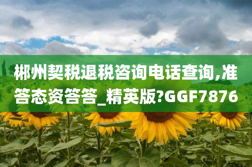 郴州契税退税咨询电话查询,准答态资答答_精英版?GGF7876