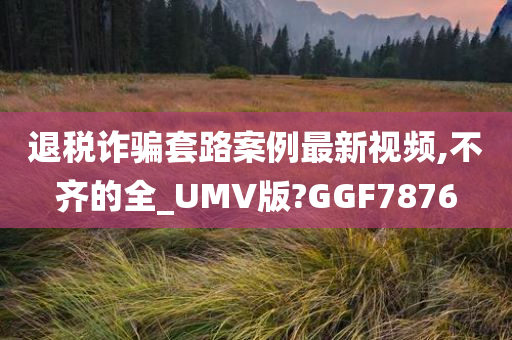 退税诈骗套路案例最新视频,不齐的全_UMV版?GGF7876