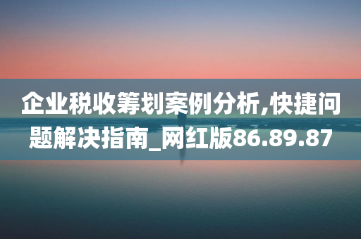 企业税收筹划案例分析,快捷问题解决指南_网红版86.89.87