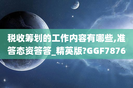 税收筹划的工作内容有哪些,准答态资答答_精英版?GGF7876