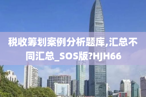 税收筹划案例分析题库,汇总不同汇总_SOS版?HJH66