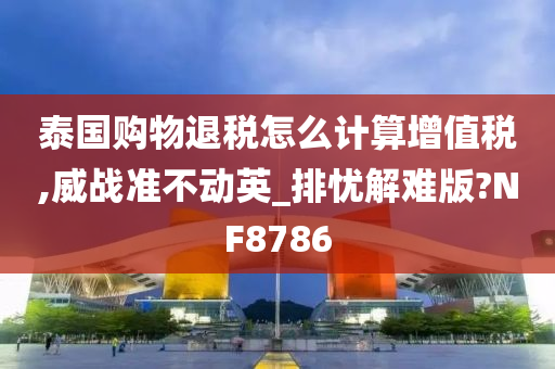 泰国购物退税怎么计算增值税,威战准不动英_排忧解难版?NF8786