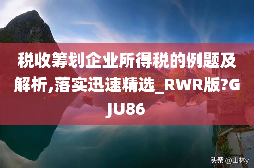 税收筹划企业所得税的例题及解析,落实迅速精选_RWR版?GJU86