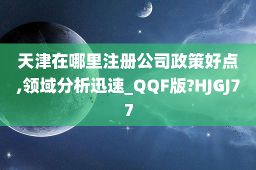 天津在哪里注册公司政策好点,领域分析迅速_QQF版?HJGJ77