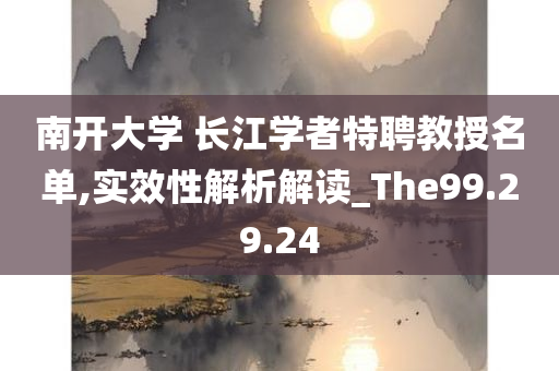 南开大学 长江学者特聘教授名单,实效性解析解读_The99.29.24