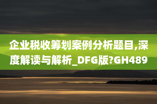 企业税收筹划案例分析题目,深度解读与解析_DFG版?GH489