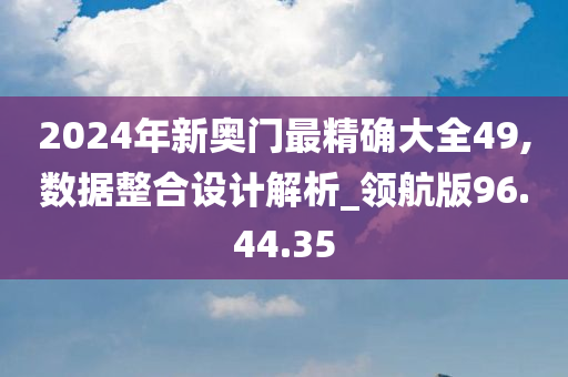 2024年新奥门最精确大全49,数据整合设计解析_领航版96.44.35