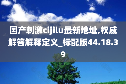 国产刺激cijilu最新地址,权威解答解释定义_标配版44.18.39