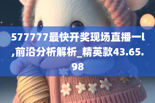 577777最快开奖现场直播一l,前沿分析解析_精英款43.65.98