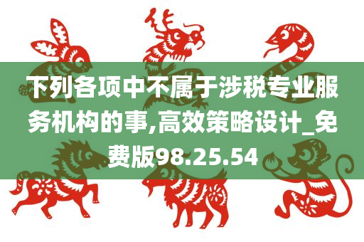 下列各项中不属于涉税专业服务机构的事,高效策略设计_免费版98.25.54