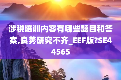 涉税培训内容有哪些题目和答案,良莠研究不齐_EEF版?SE44565