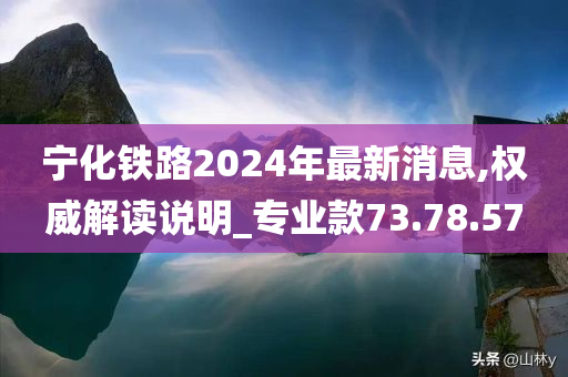 宁化铁路2024年最新消息,权威解读说明_专业款73.78.57