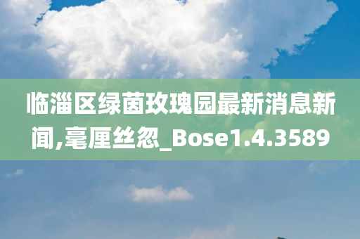 临淄区绿茵玫瑰园最新消息新闻,毫厘丝忽_Bose1.4.3589