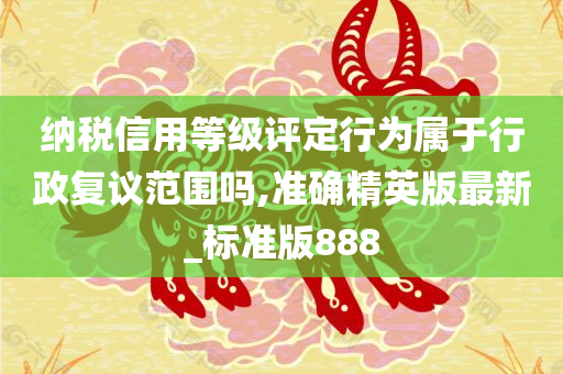 纳税信用等级评定行为属于行政复议范围吗,准确精英版最新_标准版888