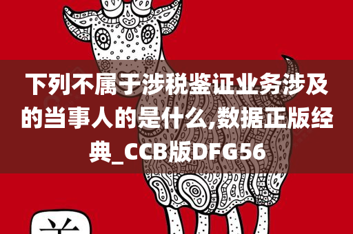 下列不属于涉税鉴证业务涉及的当事人的是什么,数据正版经典_CCB版DFG56