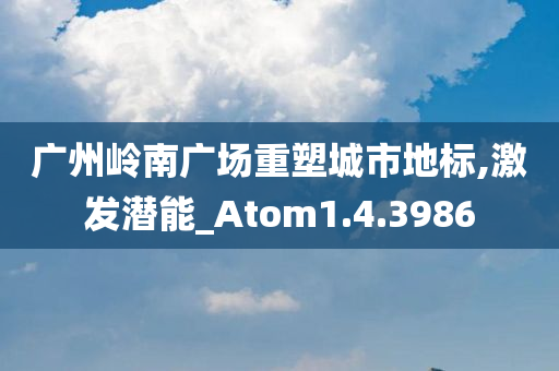 广州岭南广场重塑城市地标,激发潜能_Atom1.4.3986