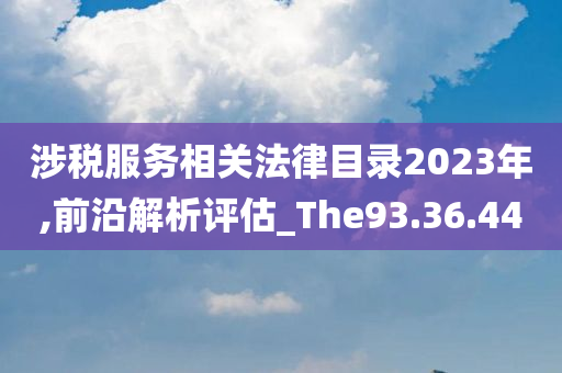 涉税服务相关法律目录2023年,前沿解析评估_The93.36.44