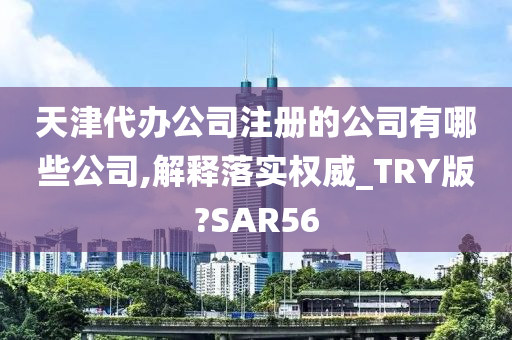 天津代办公司注册的公司有哪些公司,解释落实权威_TRY版?SAR56