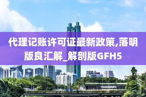 代理记账许可证最新政策,落明版良汇解_解剖版GFH5