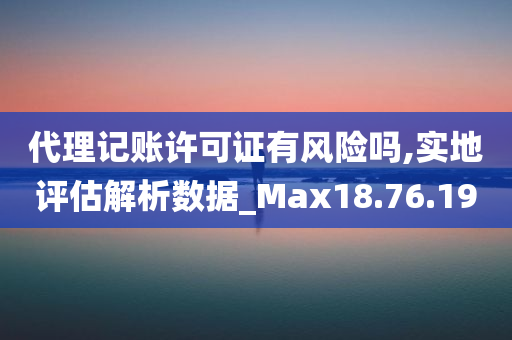 代理记账许可证有风险吗,实地评估解析数据_Max18.76.19