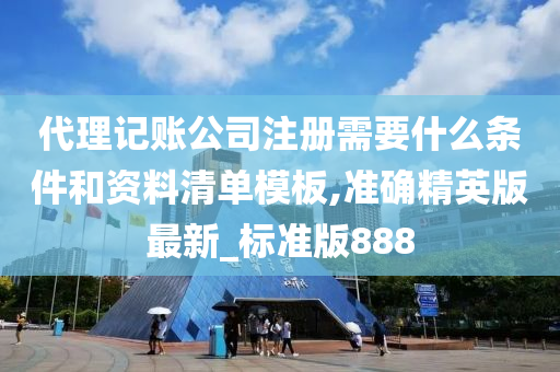 代理记账公司注册需要什么条件和资料清单模板,准确精英版最新_标准版888