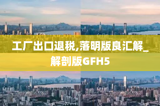 工厂出口退税,落明版良汇解_解剖版GFH5