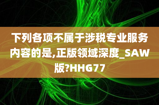 下列各项不属于涉税专业服务内容的是,正版领域深度_SAW版?HHG77