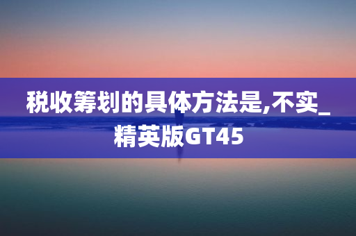 税收筹划的具体方法是,不实_精英版GT45