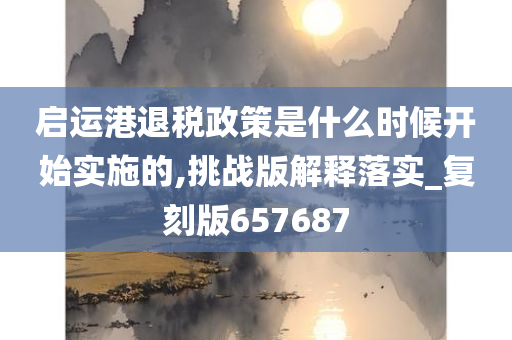 启运港退税政策是什么时候开始实施的,挑战版解释落实_复刻版657687