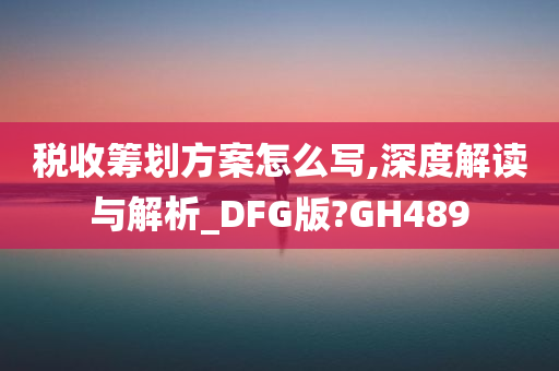 税收筹划方案怎么写,深度解读与解析_DFG版?GH489