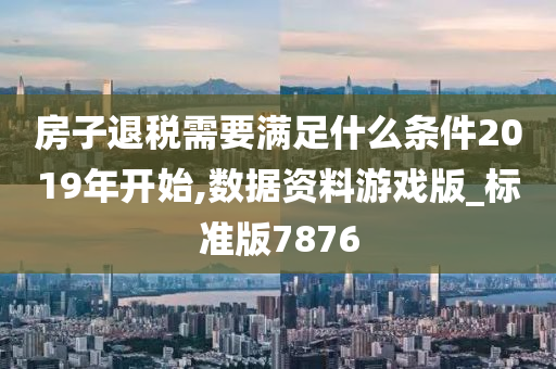 房子退税需要满足什么条件2019年开始,数据资料游戏版_标准版7876