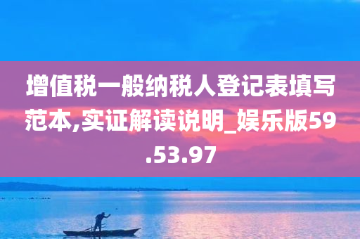 增值税一般纳税人登记表填写范本,实证解读说明_娱乐版59.53.97