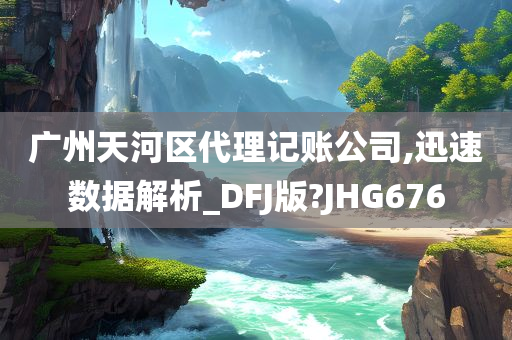 广州天河区代理记账公司,迅速数据解析_DFJ版?JHG676