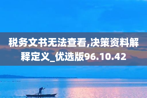 税务文书无法查看,决策资料解释定义_优选版96.10.42