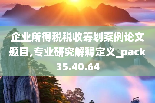 企业所得税税收筹划案例论文题目,专业研究解释定义_pack35.40.64