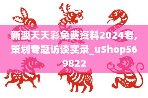 新澳天天彩免费资料2024老,策划专题访谈实录_uShop569822