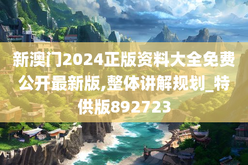 新澳门2024正版资料大全免费公开最新版,整体讲解规划_特供版892723