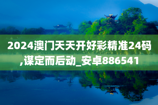 2024澳门天天开好彩精准24码,谋定而后动_安卓886541