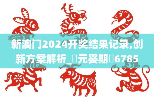 新澳门2024开奖结果记录,创新方案解析_‌元婴期‌6785